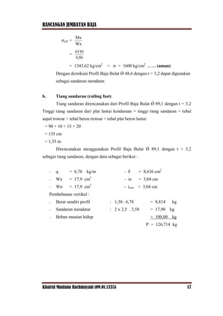 RANCANGAN JEMBATAN BAJA
Khairul Maulana Rachmayani (09.01.1335) 17
ytb =
Wx
Mx
=
4,86
6530
= 1343,62 kg/cm2
<  = 1600 kg/cm2
. . . . (aman)
Dengan demikian Profil Baja Bulat Ǿ 48,6 dengan t = 3,2 dapat digunakan
sebagai sandaran mendatar.
b. Tiang sandaran (railing fast)
Tiang sandaran direncanakan dari Profil Baja Bulat Ǿ 89,1 dengan t = 3,2
Tinggi tiang sandaran dari plat lantai kendaraan = tinggi tiang sandaran + tebal
aspal trotoar + tebal beton trotoar + tebal plat beton lantai
= 90 + 10 + 15 + 20
= 135 cm
= 1,35 m
Direncanakan menggunakan Profil Baja Bulat Ǿ 89,1 dengan t = 3,2
sebagai tiang sandaran, dengan data sebagai berikut :
 q = 6,78 kg/m - F = 8,636 cm2
 Wx = 17,9 cm3
- ix = 3,04 cm
 Wn = 17,9 cm3
- imin = 3,04 cm
Pembebanan vertikal :
 Berat sendiri profil : 1,30 . 6,78 = 8,814 kg
 Sandaran mendatar : 2 x 2,5 . 3,58 = 17,90 kg
 Beban muatan hidup = 100,00 kg
P = 126,714 kg
 
