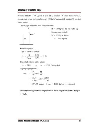 RANCANGAN JEMBATAN BAJA
Khairul Maulana Rachmayani (09.01.1335) 18
Menurut PPPJJR – 1987, pasal 1 ayat 2.5.c, halaman 10, selain beban vertikal,
bekerja pula beban horizontal sebesar 100 kg/m2
dengan titik tangkap 90 cm dari
lantai trotoar.
Besar gaya horizontal pada tiang sandaran :
H = 100 kg/m x 2,5 m = 250 kg
Momen yang timbul :
M = 250 kg x 90 cm
= 22500 kg.cm
Kontrol tegangan :
Lk = 2 x 90 = 180 cm
 =
min
i
lk
=
3,04
90×2
= 59,21
Dari tabel didapat faktor tekuk :
 = 59,21   = 1,399 (interpolasi)
Tegangan yang timbul :
ytb =
Wn
M
+ω
Fbr
P

=
17,90
22500
+339,1
8,636
126,714

= 1276,63 kg/cm2
< tk// = 1600 kg/cm2
. . . .. (aman)
Jadi untuk tiang sandaran dapat dipakai Profil Baja Bulat Ǿ 89,1 dengan
t = 3,2 .
90
P
H
 