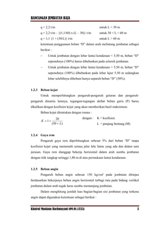 RANCANGAN JEMBATAN BAJA
Khairul Maulana Rachmayani (09.01.1335) 3
q = 2,2 t/m untuk L < 30 m
q = 2,2 t/m – {(1,1/60) x (L – 30)} t/m untuk 30 < L < 60 m
q = 1,1 {1 + (30/L)} t/m untuk L > 60 m
ketentuan penggunaan beban “D” dalam arah melintang jembatan sebagai
berikut :
 Untuk jembatan dengan lebar lantai kendaraan < 5,50 m, beban “D”
sepenuhnya (100%) harus dibebankan pada seluruh jembatan.
 Untuk jembatan dengan lebar lantai kendaraan > 5,50 m, beban “D”
sepenuhnya (100%) dibebankan pada lebar lajur 5,50 m sedangkan
lebar selebihnya dibebani hanya separuh beban “D” (50%).
1.2.3 Beban kejut
Untuk memperhitungkan pengaruh-pengaruh getaran dan pengaruh-
pengaruh dinamis lainnya, tegangan-tegangan akibat beban garis (P) harus
dikalikan dengan koefisien kejut yang akan memberikan hasil maksimum.
Beban kejut ditentukan dengan rumus :
dengan : K = koefisien
L = panjang bentang (M)
1.2.4 Gaya rem
Pengaruh gaya rem diperhitungkan sebesar 5% dari beban “D” tanpa
koefisien kejut yang memenuhi semua jalur lalu lintas yang ada dan dalam satu
jurusan. Gaya rem dianggap bekerja horizontal dalam arah sumbu jembatan
dengan titik tangkap setinggi 1,80 m di atas permukaan lantai kendaraan.
1.2.5 Beban angin
Pengaruh beban angin sebesar 150 kg/cm² pada jembatan ditinjau
berdasarkan bekerjanya beban angin horizontal terbagi rata pada bidang vertikal
jembatan dalam arah tegak lurus sumbu memanjang jembatan.
Dalam menghitung jumlah luas bagian-bagian sisi jembatan yang terkena
angin dapat digunakan ketentuan sebagai berikut :
)50(
20
1
L
K


 
