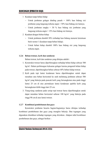 RANCANGAN JEMBATAN BAJA
Khairul Maulana Rachmayani (09.01.1335) 4
1 Keadaan tanpa beban hidup
 Untuk jembatan gelagar dinding penuh = 100% luas bidang sisi
jembatan yang langsung terkena angin + 50% luas bidang sisi lainnya.
 Untuk jembatan rangka = 30 % luas bidang sisi jembatan yang
langsung terkena angin + 15% luas bidang sisi lainnya.
2 Keadaan dengan beban hidup
 Untuk jembatan diambil 50% terhadap luas bidang menurut ketentuan
butir nomor 1 (keadaan tanpa beban hidup).
 Untuk beban hidup diambil 100% luas bidang sisi yang langsung
terkena angin.
1.2.6 Beban trotoar, kerb dan sandaran
Beban trotoar, kerb dan sandaran yang ditinjau adalah :
1. Konstruksi trotoar harus diperhitungkan terhadap beban hidup sebesar 500
kg/m². Dalam perhitungan kekuatan gelagar karena pengaruh beban hidup
pada trotoar, diperhitungkan beban sebesar 60% beban hidup trotoar.
2. Kerb pada tepi lantai kendaraan harus diperhitungkan untuk dapat
menahan satu beban horizontal ke arah melintang jembatan sebesar 500
kg/m² yang bekerja pada puncak kerb yang bersangkutan atau pada tinggi
lantai 25 cm di atas permukaan lantai kendaraan apabila kerb yang
bersangkutan lebih tinggi dari 25 cm.
3. Tiang-tiang sandaran pada setiap tepi trotoar harus diperhitungkan untuk
dapat menahan beban horizontal sebesar 100 kg/m’ yang bekerja pada
tinggi 90 cm di atas lantai trotoar.
1.2.7 Kombinasi pembebanan dan gaya
Konstruksi jembatan beserta bagian-bagiannya harus ditinjau terhadap
kombinasi pembebanan dan gaya yang mungkin bekerja. Dan tegangan yang
digunakan dinaikkan terhadap tegangan yang diizinkan. Adapun tabel kombinasi
pembebanan dan gaya, sebagai berikut :
 