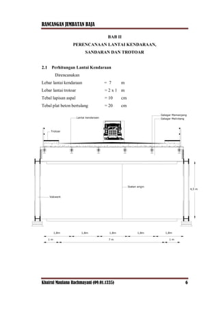 RANCANGAN JEMBATAN BAJA
Khairul Maulana Rachmayani (09.01.1335) 6
BAB II
PERENCANAAN LANTAI KENDARAAN,
SANDARAN DAN TROTOAR
2.1 Perhitungan Lantai Kendaraan
Direncanakan
Lebar lantai kendaraan = 7 m
Lebar lantai trotoar = 2 x 1 m
Tebal lapisan aspal = 10 cm
Tebal plat beton bertulang = 20 cm
4,5 m
Ikatan angin
Vakwerk
Trotoar
Lantai kendaraan
Gelagar Memanjang
Gelagar Melintang
1 m 7 m 1 m
1,8m 1,8m 1,8m 1,8m 1,8m
 