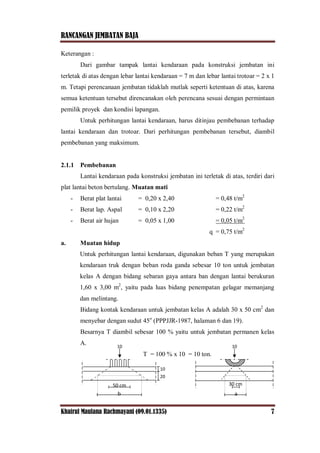 RANCANGAN JEMBATAN BAJA
Khairul Maulana Rachmayani (09.01.1335) 7
Keterangan :
Dari gambar tampak lantai kendaraan pada konstruksi jembatan ini
terletak di atas dengan lebar lantai kendaraan = 7 m dan lebar lantai trotoar = 2 x 1
m. Tetapi perencanaan jembatan tidaklah mutlak seperti ketentuan di atas, karena
semua ketentuan tersebut direncanakan oleh perencana sesuai dengan permintaan
pemilik proyek dan kondisi lapangan.
Untuk perhitungan lantai kendaraan, harus ditinjau pembebanan terhadap
lantai kendaraan dan trotoar. Dari perhitungan pembebanan tersebut, diambil
pembebanan yang maksimum.
2.1.1 Pembebanan
Lantai kendaraan pada konstruksi jembatan ini terletak di atas, terdiri dari
plat lantai beton bertulang. Muatan mati
- Berat plat lantai = 0,20 x 2,40 = 0,48 t/m2
- Berat lap. Aspal = 0,10 x 2,20 = 0,22 t/m2
- Berat air hujan = 0,05 x 1,00 = 0,05 t/m2
q = 0,75 t/m2
a. Muatan hidup
Untuk perhitungan lantai kendaraan, digunakan beban T yang merupakan
kendaraan truk dengan beban roda ganda sebesar 10 ton untuk jembatan
kelas A dengan bidang sebaran gaya antara ban dengan lantai berukuran
1,60 x 3,00 m2
, yaitu pada luas bidang penempatan gelagar memanjang
dan melintang.
Bidang kontak kendaraan untuk jembatan kelas A adalah 30 x 50 cm2
dan
menyebar dengan sudut 45o
(PPPJJR-1987, halaman 6 dan 19).
Besarnya T diambil sebesar 100 % yaitu untuk jembatan permanen kelas
A.
T = 100 % x 10 = 10 ton.
50 cm
b
10
20
10 10
30 cm
a
 