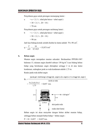 RANCANGAN JEMBATAN BAJA
Khairul Maulana Rachmayani (09.01.1335) 8
Penyebaran gaya untuk potongan memanjang lantai :
a = u + 2 ( ½ . tebal plat beton + tebal aspal )
= 30 + 2 ( ½ . 20 + 10 )
= 70 cm
Penyebaran gaya untuk potongan melintang lantai :
b = v + 2 ( ½ . tebal plat beton + tebal aspal )
= 50 + 2 ( ½ . 20 + 10 )
= 90 cm
Jadi luas bidang kontak setelah disebar ke lantai adalah 70 x 90 cm2
.
q =
axb
T
=
9,07,0
10
x
= 15,873 t/m2
b. Beban angin
Muatan angin merupakan muatan sekunder. Berdasarkan PPPJJR-1987
halaman 13, tekanan angin diambil sebesar 150 kg/m2
. Luas bidang beban
hidup yang bertekanan angin ditetapkan setinggi 2 m di atas lantai
kendaraan, sedangkan jarak as roda kendaraan adalah 1,75 m.
Reaksi pada roda akibat angin:
RA =
=
1,75
1x0,15x2x5
= 0,857 ton.
Beban angin ini akan menyebar dengan beban akibat muatan hidup,
sehingga beban menjadi beban hidup + beban angin :
P = 10 + 0,857 = 10,857 ton.
(jarak gel. melintang) x (tinggi tek. angin) x (b. angin) x ( ½ x tinggi tek. angin )
Jarak as roda
2 m W = 150 kg/m
2
1 m
1,75 m
A B
rodapadaaksi
lantaidarireaksi
 
