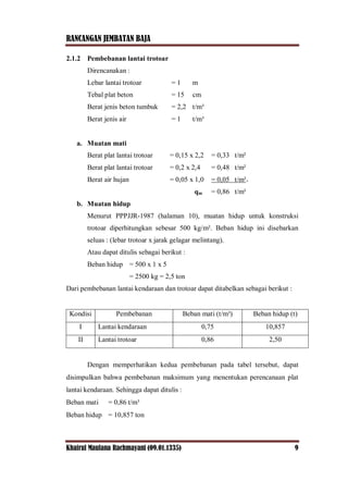 RANCANGAN JEMBATAN BAJA
Khairul Maulana Rachmayani (09.01.1335) 9
2.1.2 Pembebanan lantai trotoar
Direncanakan :
Lebar lantai trotoar = 1 m
Tebal plat beton = 15 cm
Berat jenis beton tumbuk = 2,2 t/m³
Berat jenis air = 1 t/m³
a. Muatan mati
Berat plat lantai trotoar = 0,15 x 2,2 = 0,33 t/m²
Berat plat lantai trotoar = 0,2 x 2,4 = 0,48 t/m²
Berat air hujan = 0,05 x 1,0 = 0,05 t/m²+
qm = 0,86 t/m²
b. Muatan hidup
Menurut PPPJJR-1987 (halaman 10), muatan hidup untuk konstruksi
trotoar diperhitungkan sebesar 500 kg/m². Beban hidup ini disebarkan
seluas : (lebar trotoar x jarak gelagar melintang).
Atau dapat ditulis sebagai berikut :
Beban hidup = 500 x 1 x 5
= 2500 kg = 2,5 ton
Dari pembebanan lantai kendaraan dan trotoar dapat ditabelkan sebagai berikut :
Kondisi Pembebanan Beban mati (t/m³) Beban hidup (t)
I Lantai kendaraan 0,75 10,857
II Lantai trotoar 0,86 2,50
Dengan memperhatikan kedua pembebanan pada tabel tersebut, dapat
disimpulkan bahwa pembebanan maksimum yang menentukan perencanaan plat
lantai kendaraan. Sehingga dapat ditulis :
Beban mati = 0,86 t/m³
Beban hidup = 10,857 ton
 