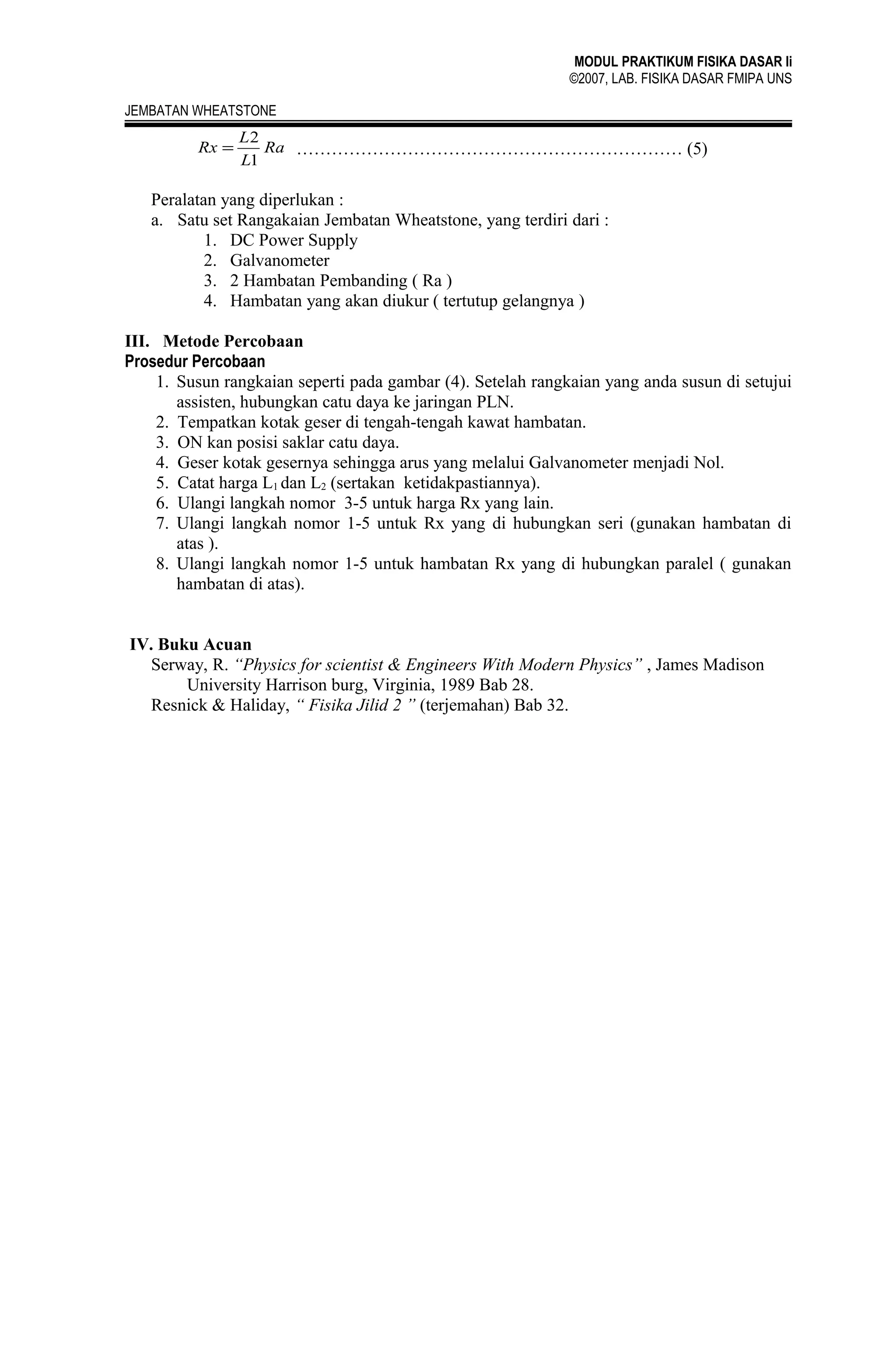 MODUL PRAKTIKUM FISIKA DASAR Ii
©2007, LAB. FISIKA DASAR FMIPA UNS
JEMBATAN WHEATSTONE

Rx =

L2
Ra ………………………………………………………… (5)
L1

Peralatan yang diperlukan :
a. Satu set Rangakaian Jembatan Wheatstone, yang terdiri dari :
1. DC Power Supply
2. Galvanometer
3. 2 Hambatan Pembanding ( Ra )
4. Hambatan yang akan diukur ( tertutup gelangnya )
III. Metode Percobaan
Prosedur Percobaan
1. Susun rangkaian seperti pada gambar (4). Setelah rangkaian yang anda susun di setujui
assisten, hubungkan catu daya ke jaringan PLN.
2. Tempatkan kotak geser di tengah-tengah kawat hambatan.
3. ON kan posisi saklar catu daya.
4. Geser kotak gesernya sehingga arus yang melalui Galvanometer menjadi Nol.
5. Catat harga L1 dan L2 (sertakan ketidakpastiannya).
6. Ulangi langkah nomor 3-5 untuk harga Rx yang lain.
7. Ulangi langkah nomor 1-5 untuk Rx yang di hubungkan seri (gunakan hambatan di
atas ).
8. Ulangi langkah nomor 1-5 untuk hambatan Rx yang di hubungkan paralel ( gunakan
hambatan di atas).
IV. Buku Acuan
Serway, R. “Physics for scientist & Engineers With Modern Physics” , James Madison
University Harrison burg, Virginia, 1989 Bab 28.
Resnick & Haliday, “ Fisika Jilid 2 ” (terjemahan) Bab 32.

 