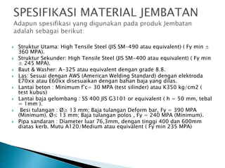  Struktur Utama: High Tensile Steel (JIS SM-490 atau equivalent) ( Fy min ±
360 MPA).
 Struktur Sekunder: High Tensile Steel (JIS SM-400 atau equivalent) ( Fy min
± 245 MPA).
 Baut & Washer: A-325 atau equivalent dengan grade 8.8.
 Las: Sesuai dengan AWS (American Welding Standard) dengan elektroda
E70xx atau E60xx disesuaikan dengan bahan baja yang dilas.
 Lantai beton : Minimum f’c= 30 MPA (test silinder) atau K350 kg/cm2 (
test kubus)
 Lantai baja gelombang : SS 400 JIS G3101 or equivalent ( h = 50 mm, tebal
= 1mm ).
 Besi tulangan : Ø≥ 13 mm; Baja tulangan Deform bar, Fy = 390 MPA
(Minimum). Ø≤ 13 mm; Baja tulangan polos , Fy = 240 MPA (Minimum).
 Pipa sandaran : Diameter luar 76,3mm, dengan tinggi 400 dan 600mm
diatas kerb. Mutu A120/Medium atau equivalent ( Fy min 235 MPA)
 