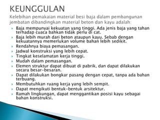  Baja mempunyai kekuatan yang tinggi. Ada jenis baja yang tahan
terhadap cuaca bahkan tidak perlu di cat.
 Baja lebih murah dari beton ataupun kayu. Sebab dengan
kekuatannya memerlukan volume bahan lebih sedikit.
 Rendahnya biaya pemasangan.
 Jadwal konstruksi yang lebih cepat.
 Tingkat keselamatan kerja tinggi.
 Mudah dalam pemasangan.
 Elemen struktur dapat dibuat di pabrik, dan dapat dilakukan
secara besar-besaran.
 Dapat dilakukan bongkar pasang dengan cepat, tanpa ada bahan
terbuang.
 Membutuhkan ruang kerja yang lebih sempit.
 Dapat mengikuti bentuk-bentuk arsitektur.
 Ramah lingkungan, dapat menggantikan posisi kayu sebagai
bahan konstruksi.
 