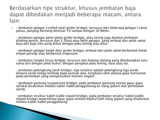  – Jembatan gelagar I (rolled steel girder bridge), tersusun dari beberapa gelagar I canai
panas, panjang bentang berkisar 10 sampai dengan 30 Meter.
– Jembatan gelagar pelat (plate girder bridge), atau sering juga disebut jembatan
dinding penuh, tersusun dari 2 (Dua) atau lebih gelagar, yang terbuat dari pelat-pelat
baja dan baja siku yang diikat dengan paku keling atau dilas.
– Jembatan gelagar kotak (box girder bridge), terbuat dari pelat-pelat berbentuk kotak
empat persegi atau berbentuk trapesium.
– Jembatan rangka (truss bridge), tersusun dari batang-batang yang dihubungkan satu
sama lain dengan pelat buhul, dengan pengikat paku keling, baut atau las.
– Jembatan pelengkung (arch bridge), tipe struktur adalah pelengkung tiga sendi,
dimana sendi ketiga terletak pada puncak atas. tereduksi oleh adanya gaya horisontal
pada perletakan yang menghasilkan momen negatif.
– Jembatan gantung (suspension bridge), pada jembatan gantung semua gaya-gaya
vertikal disalurkan melalui kabel-kabel penggantung ke tiang (pylon) dan perletakan
ujung.
– Jembatan struktur kabel (cable stayed bridge), pada jembatan struktur kabel (cable
stayed bridge) sepenuhnya gaya-gaya vertikal dipikul oleh tiang (pylon) yang disalurkan
melalui kabel-kabel penggantung.
 