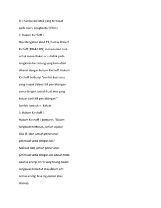 R = hambatan listrik yang terdapat

pada suatu penghantar (Ohm)

2. Hukum Kirchoff I

Dipertengahan abad 19, Gustav Robert

Kichoff (1824-1887) menemukan cara

untuk menentukan arus listrik pada

rangkaian bercabang yang kemudian

dikenal dengan hukum Kirchoff. Hukum

Kirchoff berbunyi “Jumlah kuat arus

yang masuk dalam titik percabangan

sama dengan jumlah kuat arus yang

keluar dari titik percabangan.”

Jumlah I masuk = I keluar

3. Hukum Kirchoff II

Hukum Kirchoff II berbunyi, “Dalam

rangkaian tertutup, jumlah aljabar

GGL (E) dan jumlah penurunan

potensial sama dengan nol.”

Maksud dari jumlah penurunan

potensial sama dengan nol adalah tidak

adanya energi listrik yang hilang dalam

rangkaian tersebut atau dalam arti

semua energi bisa digunakan atau

diserap.
 