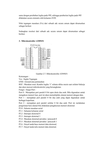 sama dengan perubahan logika pada WR, sehingga pemberian logika pada WR
dilakukan secara otomatis oleh keluaran INTR.
Nilai tegangan masukan (Vx) dari sebuah adc secara umum dapat dirumuskan
sebagai berikut:
Sedangkan resolusi dari sebuah adc secara umum dapat dirumuskan sebagai
berikut:
3. Mikrokontroller AT89S51
Gambar 2.7. Mikrokontroller AT89S51
Keterangan :
Vcc : Suplai Tegangan
GND : Ground atau pentanahan
RST : Masukan reset. Kondisi logika ‘1’ selama siklus mesin saat osilator bekerja
dan akan mereset mikrokontroler yang bersangkutan.
Fungsi - fungsi Port :
Port 0 : Merupakan port paralel 8 bit open drain dua arah. Bila digunakan untuk
mengakses memori luar, port ini akan memultipleks alamat memori dengan data.
Port 1 : merupakan port paralel 8 bit dua arah yang dapat digunakan untuk
berbagai keperluan.
Port 2 : merupakan port paralel selebar 8 bit dua arah. Port ini melakukan
pengiriman byte alamat bila dilakukan pengaksesan memori eksternal.
P3.0 : Saluran masukan serial
P3.1 : Saluaran keluaran serial
P3.2 : Interupsi eksternal 0
P3.3 : Interupsi eksternal 1
P3.4 : Masukan eksternal pewaktu / pencacah 0
P3.5 : Masukan eksternal pewaktu / pencacah 1
P3.6 : Sinyal tanda baca memori data ekstrenal.
P3.7 : Sinyal tanda tulis memori data eksternal.
 