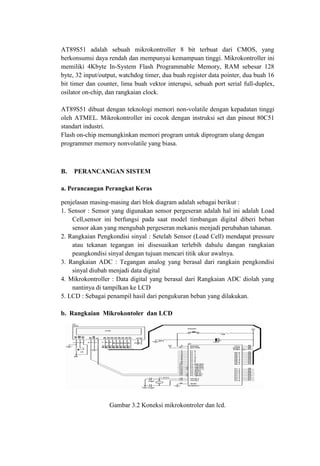 AT89S51 adalah sebuah mikrokontroller 8 bit terbuat dari CMOS, yang
berkonsumsi daya rendah dan mempunyai kemampuan tinggi. Mikrokontroller ini
memiliki 4Kbyte In-System Flash Programmable Memory, RAM sebesar 128
byte, 32 input/output, watchdog timer, dua buah register data pointer, dua buah 16
bit timer dan counter, lima buah vektor interupsi, sebuah port serial full-duplex,
osilator on-chip, dan rangkaian clock.
AT89S51 dibuat dengan teknologi memori non-volatile dengan kepadatan tinggi
oleh ATMEL. Mikrokontroller ini cocok dengan instruksi set dan pinout 80C51
standart industri.
Flash on-chip memungkinkan memori program untuk diprogram ulang dengan
programmer memory nonvolatile yang biasa.
B. PERANCANGAN SISTEM
a. Perancangan Perangkat Keras
penjelasan masing-masing dari blok diagram adalah sebagai berikut :
1. Sensor : Sensor yang digunakan sensor pergeseran adalah hal ini adalah Load
Cell,sensor ini berfungsi pada saat model timbangan digital diberi beban
sensor akan yang mengubah pergeseran mekanis menjadi perubahan tahanan.
2. Rangkaian Pengkondisi sinyal : Setelah Sensor (Load Cell) mendapat pressure
atau tekanan tegangan ini disesuaikan terlebih dahulu dangan rangkaian
peangkondisi sinyal dengan tujuan mencari titik ukur awalnya.
3. Rangkaian ADC : Tegangan analog yang berasal dari rangkain pengkondisi
sinyal diubah menjadi data digital
4. Mikrokontroller : Data digital yang berasal dari Rangkaian ADC diolah yang
nantinya di tampilkan ke LCD
5. LCD : Sebagai penampil hasil dari pengukuran beban yang dilakukan.
b. Rangkaian Mikrokontoler dan LCD
Gambar 3.2 Koneksi mikrokontroler dan lcd.
 