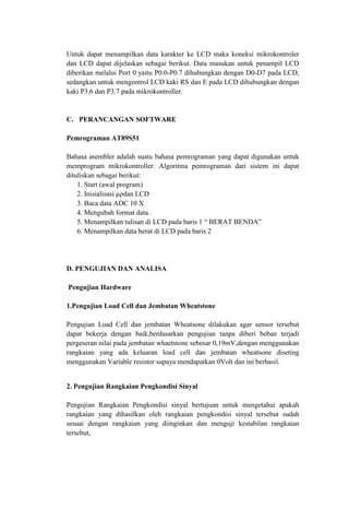 Untuk dapat menampilkan data karakter ke LCD maka koneksi mikrokontroler
dan LCD dapat dijelaskan sebagai berikut. Data masukan untuk penampil LCD
diberikan melalui Port 0 yaitu P0.0-P0.7 dihubungkan dengan D0-D7 pada LCD,
sedangkan untuk mengontrol LCD kaki RS dan E pada LCD dihubungkan dengan
kaki P3.6 dan P3.7 pada mikrokontroller.
C. PERANCANGAN SOFTWARE
Pemrograman AT89S51
Bahasa asembler adalah suatu bahasa pemrograman yang dapat digunakan untuk
memprogram mikrokontroller. Algoritma pemrograman dari sistem ini dapat
dituliskan sebagai berikut:
1. Start (awal program)
2. Inisialisasi μρdan LCD
3. Baca data ADC 10 X
4. Mengubah format data .
5. Menampilkan tulisan di LCD pada baris 1 “ BERAT BENDA”
6. Menampilkan data berat di LCD pada baris 2
D. PENGUJIAN DAN ANALISA
Pengujian Hardware
1.Pengujian Load Cell dan Jembatan Wheatstone
Pengujian Load Cell dan jembatan Wheatsone dilakukan agar sensor tersebut
dapat bekerja dengan baik,berdasarkan pengujian tanpa diberi beban terjadi
pergeseran nilai pada jembatan whaetstone sebesar 0,19mV,dengan menggunakan
rangkaian yang ada keluaran load cell dan jembatan wheatsone diseting
menggunakan Variable resistor supaya mendapatkan 0Volt dan ini berhasil.
2. Pengujian Rangkaian Pengkondisi Sinyal
Pengujian Rangkaian Pengkondisi sinyal bertujuan untuk mengetahui apakah
rangkaian yang dihasilkan oleh rangkaian pengkondisi sinyal tersebut sudah
sesuai dengan rangkaian yang diinginkan dan menguji kestabilan rangkaian
tersebut,
 
