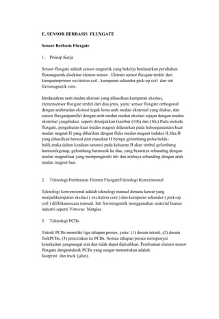 E. SENSOR BERBASIS FLUXGATE
Sensor Berbasis Fluxgate
1. Prinsip Kerja
Sensor fluxgate adalah sensor magnetik yang bekerja berdasarkan perubahan
fluxmagnetik disekitar elemen sensor . Elemen sensor fluxgate terdiri dari
kumparanprimer excitation coil , kumparan sekunder pick-up coil dan inti
ferromagnetik core.
Berdasarkan arah medan eksitasi yang dihasilkan kumparan eksitasi,
elemensensor fluxgate terdiri dari dua jenis, yaitu: sensor fluxgate orthogonal
dengan arahmedan eksitasi tegak lurus arah medan eksternal yang diukur, dan
sensor fluxgateparallel dengan arah medan medan eksitasi sejajar dengan medan
eksternal yangdiukur, seperti ditunjukkan Gambar (10b) dan (10c).Pada metoda
fluxgate, pengukuran kuat medan magnet didasarkan pada hubunganantara kuat
medan magnet H yang diberikan dengan fluks medan magnet induksi B.Jika B
yang dihasilkan berasal dari masukan H berupa gelombang pulsa bolak-
balik,maka dalam keadaan saturasi pada keluaran B akan timbul gelombang
harmonikgenap, gelombang harmonik ke dua, yang besarnya sebanding dengan
medan magnetluar yang mempengaruhi inti dan arahnya sebanding dengan arah
medan magnet luar.
2. Teknologi Pembuatan Elemen FluxgateTeknologi Konvensional
Teknologi konvensional adalah teknologi manual dimana kawat yang
menjadikumparan eksitasi ( excitation core ) dan kumparan sekunder ( pick-up
coil ) dililitkansecara manual. Inti ferromagnetik menggunakan material buatan
industri seperti Vitrovac Metglas
3. Teknologi PCBs
Teknik PCBs memiliki tiga tahapan proses, yaitu: (1) desain teknik, (2) desain
fisikPCBs, (3) pencetakan ke PCBs. Semua tahapan proses mempunyai
keterkaitan yangsangat erat dan tidak dapat dipisahkan. Pembuatan elemen sensor
fluxgate denganteknik PCBs yang sangat menentukan adalah:
footprint dan track (jalur).
 