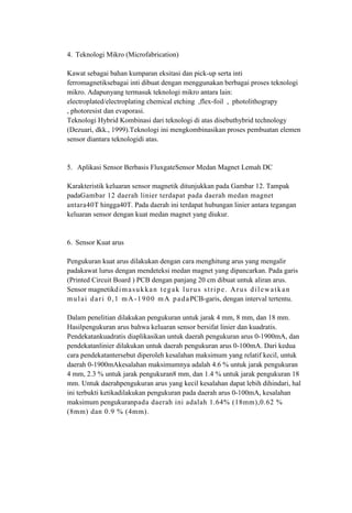 4. Teknologi Mikro (Microfabrication)
Kawat sebagai bahan kumparan eksitasi dan pick-up serta inti
ferromagnetiksebagai inti dibuat dengan menggunakan berbagai proses teknologi
mikro. Adapunyang termasuk teknologi mikro antara lain:
electroplated/electroplating chemical etching ,flex-foil , photolithograpy
, photoresist dan evaporasi.
Teknologi Hybrid Kombinasi dari teknologi di atas disebuthybrid technology
(Dezuari, dkk., 1999).Teknologi ini mengkombinasikan proses pembuatan elemen
sensor diantara teknologidi atas.
5. Aplikasi Sensor Berbasis FluxgateSensor Medan Magnet Lemah DC
Karakteristik keluaran sensor magnetik ditunjukkan pada Gambar 12. Tampak
padaGambar 12 daerah linier terdapat pada daerah medan magnet
antara40T hingga40T. Pada daerah ini terdapat hubungan linier antara tegangan
keluaran sensor dengan kuat medan magnet yang diukur.
6. Sensor Kuat arus
Pengukuran kuat arus dilakukan dengan cara menghitung arus yang mengalir
padakawat lurus dengan mendeteksi medan magnet yang dipancarkan. Pada garis
(Printed Circuit Board ) PCB dengan panjang 20 cm dibuat untuk aliran arus.
Sensor magnetikdimasukkan tegak lurus stripe. Arus dilewatkan
mulai dari 0,1 mA-1900 mA padaPCB-garis, dengan interval tertentu.
Dalam penelitian dilakukan pengukuran untuk jarak 4 mm, 8 mm, dan 18 mm.
Hasilpengukuran arus bahwa keluaran sensor bersifat linier dan kuadratis.
Pendekatankuadratis diaplikasikan untuk daerah pengukuran arus 0-1900mA, dan
pendekatanlinier dilakukan untuk daerah pengukuran arus 0-100mA. Dari kedua
cara pendekatantersebut diperoleh kesalahan maksimum yang relatif kecil, untuk
daerah 0-1900mAkesalahan maksimumnya adalah 4.6 % untuk jarak pengukuran
4 mm, 2.3 % untuk jarak pengukuran8 mm, dan 1.4 % untuk jarak pengukuran 18
mm. Untuk daerahpengukuran arus yang kecil kesalahan dapat lebih dihindari, hal
ini terbukti ketikadilakukan pengukuran pada daerah arus 0-100mA, kesalahan
maksimum pengukuranpada daerah ini adalah 1.64% (18mm),0.62 %
(8mm) dan 0.9 % (4mm).
 