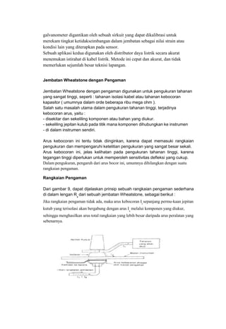galvanometer digantikan oleh sebuah sirkuit yang dapat dikalibrasi untuk
merekam tingkat ketidakseimbangan dalam jembatan sebagai nilai strain atau
kondisi lain yang diterapkan pada sensor.
Sebuah aplikasi kedua digunakan oleh distributor daya listrik secara akurat
menemukan istirahat di kabel listrik. Metode ini cepat dan akurat, dan tidak
memerlukan sejumlah besar teknisi lapangan.
Jembatan Wheatstone dengan Pengaman
Jembatan Wheatstone dengan pengaman digunakan untuk pengukuran tahanan
yang sangat tinggi, seperti : tahanan isolasi kabel atau tahanan kebocoran
kapasitor ( umumnya dalam orde beberapa ribu mega ohm ).
Salah satu masalah utama dalam pengukuran tahanan tinggi, terjadinya
kebocoran arus, yaitu :
- disekitar dan sekeliling komponen atau bahan yang diukur.
- sekeliling jepitan kutub pada titik mana komponen dihubungkan ke instrumen
- di dalam instrumen sendiri.
Arus kebocoran ini tentu tidak diinginkan, karena dapat memasuki rangkaian
pengukuran dan mempengaruhi ketelitian pengukuran yang sangat besar sekali.
Arus kebocoran ini, jelas kelihatan pada pengukuran tahanan tinggi, karena
tegangan tinggi diperlukan untuk memperoleh sensitivitas defleksi yang cukup.
Dalam pengukuran, pengaruh dari arus bocor ini, umumnya dihilangkan dengan suatu
rangkaian pengaman.
Rangkaian Pengaman
Dari gambar 9, dapat dijelaskan prinsip sebuah rangkaian pengaman sederhana
di dalam lengan Rx
dari sebuah jembatan Wheatstone, sebagai berikut :
Jika rangkaian pengaman tidak ada, maka arus kebocoran Il
sepanjang permu-kaan jepitan
kutub yang terisolasi akan bergabung dengan arus Ix
melalui komponen yang diukur,
sehingga menghasilkan arus total rangkaian yang lebih besar daripada arus peralatan yang
sebenarnya.
 