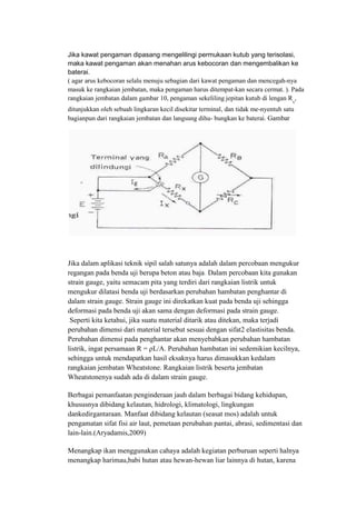 Jika kawat pengaman dipasang mengelilingi permukaan kutub yang terisolasi,
maka kawat pengaman akan menahan arus kebocoran dan mengembalikan ke
baterai.
( agar arus kebocoran selalu menuju sebagian dari kawat pengaman dan mencegah-nya
masuk ke rangkaian jembatan, maka pengaman harus ditempat-kan secara cermat. ). Pada
rangkaian jembatan dalam gambar 10, pengaman sekeliling jepitan kutub di lengan Rx
,
ditunjukkan oleh sebuah lingkaran kecil disekitar terminal, dan tidak me-nyentuh satu
bagianpun dari rangkaian jembatan dan langsung dihu- bungkan ke baterai. Gambar
Jika dalam aplikasi teknik sipil salah satunya adalah dalam percobaan mengukur
regangan pada benda uji berupa beton atau baja. Dalam percobaan kita gunakan
strain gauge, yaitu semacam pita yang terdiri dari rangkaian listrik untuk
mengukur dilatasi benda uji berdasarkan perubahan hambatan penghantar di
dalam strain gauge. Strain gauge ini direkatkan kuat pada benda uji sehingga
deformasi pada benda uji akan sama dengan deformasi pada strain gauge.
Seperti kita ketahui, jika suatu material ditarik atau ditekan, maka terjadi
perubahan dimensi dari material tersebut sesuai dengan sifat2 elastisitas benda.
Perubahan dimensi pada penghantar akan menyebabkan perubahan hambatan
listrik, ingat persamaan R = ρL/A. Perubahan hambatan ini sedemikian kecilnya,
sehingga untuk mendapatkan hasil eksaknya harus dimasukkan kedalam
rangkaian jembatan Wheatstone. Rangkaian listrik beserta jembatan
Wheatstonenya sudah ada di dalam strain gauge.
Berbagai pemanfaatan penginderaan jauh dalam berbagai bidang kehidupan,
khususnya dibidang kelautan, hidrologi, klimatologi, lingkungan
dankedirgantaraan. Manfaat dibidang kelautan (seasat mos) adalah untuk
pengamatan sifat fisi air laut, pemetaan perubahan pantai, abrasi, sedimentasi dan
lain-lain.(Aryadamis,2009)
Menangkap ikan menggunakan cahaya adalah kegiatan perburuan seperti halnya
menangkap harimau,babi hutan atau hewan-hewan liar lainnya di hutan, karena
 
