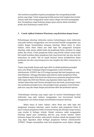 sifat memburu,menjadikan kegiatan penangkapan ikan mengandung ketidak
pastian yang tinggi. Untuk mengurangi ketidak pastian hasil tangkap ikan tersebut
nelayan sejak lama menggunakan sarana cahaya sebagai alat bantu penangkapan
ikan. Sesunguhnya sangat berkaitan dengan upaya nelayan dalam memahami
prilaku ikan disekitarnya.(vandef,2010)
3. Contoh Aplikasi Jembatan Wheatstone yang Berkaitan dengan Sensor
Perkembangan teknologi elektronika memicu berkembangnya dunia elektronika
yang pada mulanya menggunakan cara konvensional berubah menggunakan cara
modern dengan memanfaatkan kemajuan teknologi. Bukan hanya di sektor
industri, sektor diluar industi pun tidak luput dari penggunaan kemajuan
teknologi, salah satunya adalah benda alat penghitung beban, peralatan ini sangat
praktis dan efisien. Untuk pengukuran beban yang bersifat manual sering terjadi
kali terjadi kesalahan dalam pengukuran baik yang berasal dari alat ukur atau dari
manusianya itu sendiri. Hal ini terjadi biasanya karena ketidaktelitian dalam
pembacaan alat ukur yang kurang presisi atau mungkin dari faktor manusianya itu
sendiri.
Tujuan yang hendak dicapai pada tugas akhir ini adalah pembuatan perangkat
keras yaitu Model Timbangan Digital menggunakan Load Cell berbasis
mikrokontroler AT89S51 dan LCD sebagai penampil dari hasil pengukuran yang
telah dilakukan. Sehingga diharapkan pada akhirnya dalam pengukuran beban
yang dilakukan dapat lebih akurat dan dalam proses pelayanan pengukuran beban
lebih singkat dan lebih baik.Metode yang digunakan dalam tugas akhir ini
meliputi tahap-tahap studi literatur perangkat keras dan lunak, perancangan sistem
alat; pembuatan perangkat keras, dan perangkat lunak, pengujian sistem berdasar
pada teori yang ada sampai dengan penyelesaian akhir dan pembuatan laporan.
Perkembangan teknologi yang sangat cepat ini memicu berkembangnya dunia
elektronika yang pada mulanya menggunakan cara konvensional berubah
menggunakan cara modern dengan memanfaatkan kemajuan teknologi.
Bukan hanya di sektor industri, sektor diluar pun tidak luput dari
penggunaan kemajuan teknologi, seperti misalnya pada pengukuran beban di
pasar swalayan,pengukuran beban di terminal barang dan ditempat-tempat lainnya
yang tersebar di berbagai wilayah. Hampir semuanya sudah menggunakan
teknologi digital guna mendukung aktivitas yang mereka lakukan. Dalam
kaitannya dengan hal tersebut, maka penulis membuat sebuah alat pengukur berat
yang dapat digunakan dalam berbagai pengukuran berbasis mikrokontroller
AT89S51. Dengan menampilkan suatu hasil pengukuran secara digital, sehingga
 