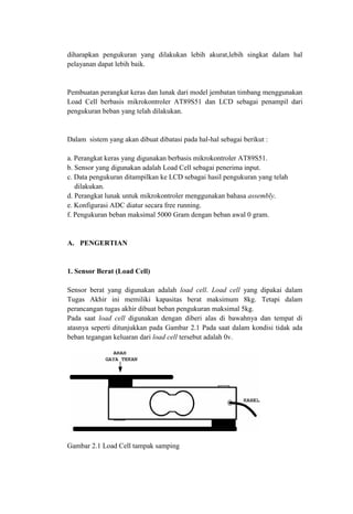 diharapkan pengukuran yang dilakukan lebih akurat,lebih singkat dalam hal
pelayanan dapat lebih baik.
Pembuatan perangkat keras dan lunak dari model jembatan timbang menggunakan
Load Cell berbasis mikrokontroler AT89S51 dan LCD sebagai penampil dari
pengukuran beban yang telah dilakukan.
Dalam sistem yang akan dibuat dibatasi pada hal-hal sebagai berikut :
a. Perangkat keras yang digunakan berbasis mikrokontroler AT89S51.
b. Sensor yang digunakan adalah Load Cell sebagai penerima input.
c. Data pengukuran ditampilkan ke LCD sebagai hasil pengukuran yang telah
dilakukan.
d. Perangkat lunak untuk mikrokontroler menggunakan bahasa assembly.
e. Konfigurasi ADC diatur secara free running.
f. Pengukuran beban maksimal 5000 Gram dengan beban awal 0 gram.
A. PENGERTIAN
1. Sensor Berat (Load Cell)
Sensor berat yang digunakan adalah load cell. Load cell yang dipakai dalam
Tugas Akhir ini memiliki kapasitas berat maksimum 8kg. Tetapi dalam
perancangan tugas akhir dibuat beban pengukuran maksimal 5kg.
Pada saat load cell digunakan dengan diberi alas di bawahnya dan tempat di
atasnya seperti ditunjukkan pada Gambar 2.1 Pada saat dalam kondisi tidak ada
beban tegangan keluaran dari load cell tersebut adalah 0v.
Gambar 2.1 Load Cell tampak samping
 