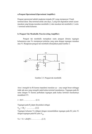a.Penguat Operasional (Operasional Amplifier)
Penguat operasional adalah rangkaian terpadu (IC) yang mempunyai 5 buah
terminal dasar. Dua terminal untuk catu daya, 2 yang lain digunakan untuk isyarat
masukan yang berupa masukan membalik (-) dan masukan tak membalik (+) serta
1 terminal untuk keluaran.
b. Penguat Tak Membalik (Non-inverting Amplifier)
Penguat tak membalik merupakan suatu penguat dimana tegangan
keluarannya atau Vo mempunyai polaritas yang sama dengan tegangan masukan
atau Vi. Rangkaian penguat tak membalik ditunjukkan pada Gambar 2.
Gambar 2.3. Penguat tak membalik
Arus i mengalir ke Ri karena impedansi masukan op – amp sangat besar sehingga
tidak ada arus yang mengalir pada kedua terminal masukannya. Tegangan pada Ri
sama dengan Vi karena perbedaan tegangan pada kedua terminal masukannya
mendekati 0 V.
i = RiVi …………….… (2.1)
Tegangan pada Rf
dapat dinyatakan sebagai
VRf
= I Rf
= ……..…... (2.2)
Tegangan keluaran Vo didapat dengan menambahkan tegangan pada Ri yaitu Vi
dengan tegangan pada Rf yaitu VRf
.
Vo = Vi +xRiRfVi ……………..(2.3)
 