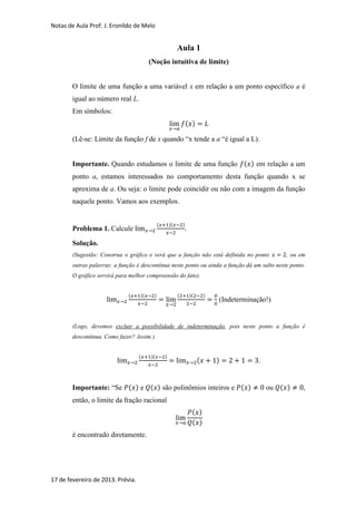 Notas de Aula Prof. J. Eronildo de Melo


                                                          Aula 1
                                        (Noção intuitiva de limite)


        O limite de uma função a uma variável x em relação a um ponto específico a é
        igual ao número real L.
        Em símbolos:
                                                                  ( )

        (Lê-se: Limite da função f de x quando “x tende a a “é igual a L).


        Importante. Quando estudamos o limite de uma função ( ) em relação a um
        ponto a, estamos interessados no comportamento desta função quando x se
        aproxima de a. Ou seja: o limite pode coincidir ou não com a imagem da função
        naquele ponto. Vamos aos exemplos.


                                             (       )(       )
        Problema 1. Calcule                                   .

        Solução.
        (Sugestão: Construa o gráfico e verá que a função não está definida no ponto                 , ou em
        outras palavras: a função é descontínua neste ponto ou ainda a função dá um salto neste ponto.
        O gráfico servirá para melhor compreensão do fato).


                              (    )(    )                (        )(       )
                                                                                (Indeterminação!)


        (Logo, devemos excluir a possibilidade de indeterminação, pois neste ponto a função é
        descontínua. Como fazer? Assim:)


                                   (    )(       )
                                                                        (       )           .


        Importante: “Se ( ) e ( ) são polinômios inteiros e ( )                                 ou ( )     ,
        então, o limite da fração racional
                                                                    ( )
                                                                    ( )
        é encontrado diretamente.




17 de fevereiro de 2013. Prévia.
 