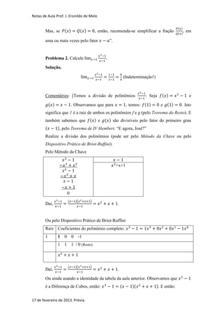 Notas de Aula Prof. J. Eronildo de Melo

                                                                                                          ( )
        Mas, se       ( )              ( )       , então, recomenda-se simplificar a fração                     , em
                                                                                                          ( )

        uma ou mais vezes pelo fator                       ”.


        Problema 2. Calcule                            .

        Solução.

                                                                        (Indeterminação!)



        Comentários: [Temos a divisão de polinômios                                : Seja      ( )                 e
            ( )               . Observamos que para                      , temos: ( )         e ( )         . Isto
        significa que 1 é a raiz de ambos os polinômios f e g (pelo Teorema do Resto). E
        também sabemos que ( ) e                      ( ) são divisíveis pelo fator do primeiro grau
        (         ), pelo Teorema de D’Alembert. “E agora, José?”
        Realize a divisão dos polinômios (pode ser pelo Método da Chave ou pelo
        Dispositivo Prático de Briot-Ruffini).
        Pelo Método da Chave


                                                                +x+1




                          0
                          (       )(         )
        Daí,                                                    .


        Ou pelo Dispositivo Prático de Briot-Ruffini
        Raiz Coeficientes do polinômio completo:
        1         1   0       0    -1
                  1   1       1 / 0 (Resto)



                          (       )(         )
        Daí,                                                    .

        Ou ainda usando a identidade da tabela da aula anterior. Observamos que
        é a Diferença de Cubos, então:                              (       )(              ). E então:


17 de fevereiro de 2013. Prévia.
 