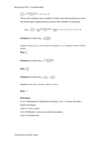 Notas de Aula Prof. J. Eronildo de Melo


                    (   )(     )
                                                   .

        Temos estes caminhos como exemplos. Escolha o que achar pertinente (ou outro
        não listado aqui) e algebricamente aceitável. Bom trabalho!] Continuação:


                                     (    )(           )
                                                                                              .



        Problema 3. Calcule                            .


        (Sugestão: Observe que     é raiz de ambos os polinômios. Use o Dispositivo Prático de Briot-
        Ruffini).

        Resp.: .


                                               (       )
        Problema 4. Calcule                                .



        Resp.:



        Problema 5. Calcule               (                ).


        Sugestão: Realize antes a subtração e depois o resolva)


        Resp.: -1


        Referências
        Livro: Fundamentos de Matemática Elementar. Vol.: 8: Limites, derivadas e
        Noções de Integral
        Autor: G. Iezzi e outros
        Livro: Problemas e exercícios de análise matemática
        Autor: B. Demidovitch




17 de fevereiro de 2013. Prévia.
 