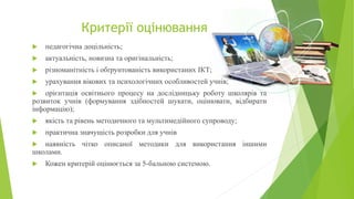 Критерії оцінювання
 педагогічна доцільність;
 актуальність, новизна та оригінальність;
 різноманітність і обґрунтованість використаних ІКТ;
 урахування вікових та психологічних особливостей учнів;
 орієнтація освітнього процесу на дослідницьку роботу школярів та
розвиток учнів (формування здібностей шукати, оцінювати, відбирати
інформацію);
 якість та рівень методичного та мультимедійного супроводу;
 практична значущість розробки для учнів
 наявність чітко описаної методики для використання іншими
школами.
 Кожен критерій оцінюється за 5-бальною системою.
 