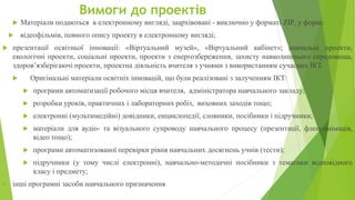 Вимоги до проектів
 Матеріали подаються в електронному вигляді, заархівовані - виключно у форматі ZIP, у формі:
 відеофільмів, повного опису проекту в електронному вигляді;
 презентації освітньої інновації: «Віртуальний музей», «Віртуальний кабінет»; навчальні проекти,
екологічні проекти, соціальні проекти, проекти з енергозбереження, захисту навколишнього середовища,
здоров’язберігаючі проекти, проектна діяльність вчителя з учнями з використанням сучасних ІКТ.
 Оригінальні матеріали освітніх інновацій, що були реалізовані з залученням ІКТ:
 програми автоматизації робочого місця вчителя, адміністратора навчального закладу;
 розробки уроків, практичних і лабораторних робіт, виховних заходів тощо;
 електронні (мультимедійні) довідники, енциклопедії, словники, посібники і підручники;
 матеріали для аудіо- та візуального супроводу навчального процесу (презентації, флеш-анімація,
відео тощо);
 програми автоматизованої перевірки рівня навчальних досягнень учнів (тести);
 підручники (у тому числі електронні), навчально-методичні посібники з тематики відповідного
класу і предмету;
 інші програмні засоби навчального призначення
 