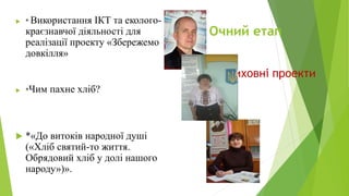 Очний етап
 * Використання ІКТ та еколого-
краєзнавчої діяльності для
реалізації проекту «Збережемо
довкілля»
 *Чим пахне хліб?
 *«До витоків народної душі
(«Хліб святий-то життя.
Обрядовий хліб у долі нашого
народу»)».
Виховні проекти
 