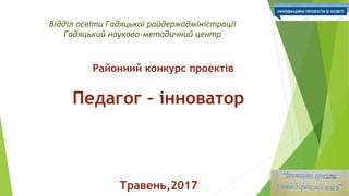 Відділ освіти Гадяцької райдержадміністрації
Гадяцький науково-методичний центр
Районний конкурс проектів
Педагог – інноватор
Травень,2017
 