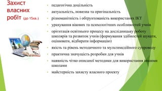 Захист
власних
робіт (до 15хв.)
• педагогічна доцільність
• актуальність, новизна та оригінальність
• різноманітність і обґрунтованість використаних ІКТ
• урахування вікових та психологічних особливостей учнів
• орієнтація освітнього процесу на дослідницьку роботу
школярів та розвиток учнів (формування здібностей шукати,
оцінювати, відбирати інформацію)
• якість та рівень методичного та мультимедійного супроводу
• практична значущість розробки для учнів
• наявність чітко описаної методики для використання іншими
школами
• майстерність захисту власного проекту
 