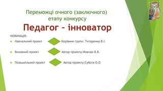 Переможці очного (заключного)
етапу конкурсу
Педагог – інноватор
НОМІНАЦІЯ:
 Навчальний проект Керівник групи: Титаренко В.І.
 Виховний проект Автор проекту:Мовчан В.В.
 Позашкільний проект Автор проекту:Субота О.О
 
