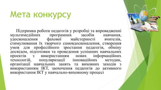 Мета конкурсу
Підтримка роботи педагогів у розробці та впровадженні
мультимедійних програмних засобів навчання,
удосконалення фахової майстерності вчителів,
стимулювання їх творчого самовдосконалення, створення
умов для професійного зростання педагогів, обміну
досвідом, підготовки та проведення успішних навчальних
проектів з використанням нових інформаційних
технологій, популяризації інноваційних методик,
організації навчальних занять та виховних заходів з
використанням ІКТ, заохочення педагогів до активного
використання ІКТ у навчально-виховному процесі.
 