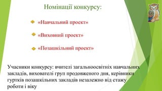 Номінації конкурсу:
«Навчальний проект»
«Виховний проект»
«Позашкільний проект»
Учасники конкурсу: вчителі загальноосвітніх навчальних
закладів, вихователі груп продовженого дня, керівники
гуртків позашкільних закладів незалежно від стажу
роботи і віку
 