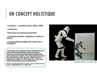 UN CONCEPT HOLISTIQUE
- La pratique : « Learning by doing » (Gibbs, 1988)
- La démarche
- Puiser dans son expérience personnelle
- Le feedback immédiat : adaptation en continu du
contenu
- La responsabilité partagée entre l’apprenant et
l’enseignant
"Learning is not a spectator sport. Students do not
learn much just by sitting in class listening to
teachers, memorizing prepackaged assignments,
and spitting out answers. They must talk about what
they are learning, write about it, relate it to past
experiences, apply it to their daily lives. They must
make what they learn part of themselves."
Arthur W. Chickering and Zelda F. Gamson, "Seven Principles for Good
Practice”, AAHE Bulletin 39: 3-7, March 1987
CertainsdroitsréservésparJDHancock(Source :Flickr)
 