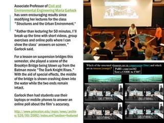 Associate Professor of Civil and
Environmental Engineering Maria Garlock
has seen encouraging results since
modifying her lectures for the class
"Structures and the Urban Environment.“
"Rather than lecturing for 50 minutes, I'll
break up the time with short videos, group
exercises and online polls where I can
show the class' answers on screen,"
Garlock said.
For a lesson on suspension bridges this
semester, she played a scene of the
Brooklyn Bridge being blown up from the
Batman movie "The Dark Knight Rises."
With the aid of special effects, the middle
of the bridge is shown crashing down into
the water while the two ends remain
intact.
Garlock then had students use their
laptops or mobile phones to answer an
online poll about the film's accuracy.
http://www.princeton.edu/main/news/archiv
e/S39/99/20I82/index.xml?section=featured
 