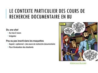LE CONTEXTE PARTICULIER DES COURS DE
RECHERCHE DOCUMENTAIRE EN BU
Du one shot
 Au max 2 cours
 Irrégulier
Peu ou pas inscrit dans les maquettes
 Aspect « optionnel » des cours de recherche documentaire
 Peu d’évaluation des étudiants
McPhersonCollege’sMillerLibrary
 