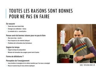 TOUTES LES RAISONS SONT BONNES
POUR NE PAS EN FAIRE
Se rassurer
 Trame des cours toute faite
 Changer ses méthodes = stress
 La maladie de la « couverturite »
Penser avoir de bonnes raisons pour ne pas le faire
 Des cours trop « courts »
 Pas d’espace ou de matériel adéquat
 Problème de la formation des formateurs
Gagner du temps
 Exige du temps de préparation
 Mission de formation des usagers parmi tant d’autres
Forme de défaitisme ?
Perception de l’enseignement
 nous tendons à enseigner de la même manière que l’on nous a enseigné
 Nous en savons trop et nous aimons expliquer Source:TheBigBangTheory,CBS
 