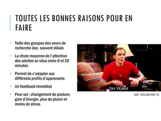 TOUTES LES BONNES RAISONS POUR EN
FAIRE
• Taille des groupes des cours de
recherche doc. souvent idéale
• La chute moyenne de l’attention
des adultes se situe entre 6 et 20
minutes
• Permet de s’adapter aux
différents profils d’apprenants
• Un feedback immédiat
• Pour soi : changement de posture,
gain d’énergie, plus de plaisir et
moins de stress
Source:TheBigBangTheory,CBS
 