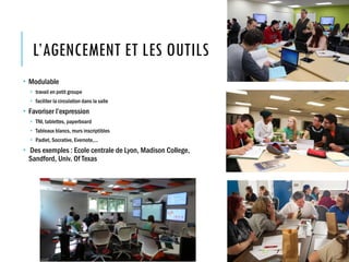 L’AGENCEMENT ET LES OUTILS
 Modulable
 travail en petit groupe
 faciliter la circulation dans la salle
 Favoriser l’expression
 TNI, tablettes, paperboard
 Tableaux blancs, murs inscriptibles
 Padlet, Socrative, Evernote,…
 Des exemples : Ecole centrale de Lyon, Madison College,
Sandford, Univ. Of Texas
 