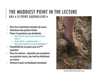 THE MUDDIEST POINT IN THE LECTURE
AKA « LE POINT GADOUILLEUX »
• Pour les 5 dernières minutes de cours
• Distribuer des petites fiches
• Poser 3 questions aux étudiants
• Quel a été le point le plus important du
cours ?
• Quel a été le « muddiest point » ?
• Quel point voudriez-vous voir développer ?
• Possibilité de ne poser que la 2ème
question
• Pour les retours : répondre aux questions
au prochain cours, par mail ou distribuer
un mémo
• Permet d’avoir un feedback immédiat
Certainsdroitsréservésparvermillion(source:flickr)
 