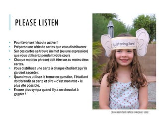 PLEASE LISTEN
• Pour favoriser l’écoute active !
• Préparez une série de cartes que vous distribuerez
• Sur ces cartes se trouve un mot (ou une expression)
que vous utiliserez pendant votre cours
• Chaque mot (ou phrase) doit être sur au moins deux
cartes.
• Vous distribuez une carte à chaque étudiant (qu’ils
gardent secrète).
• Quand vous utilisez le terme en question, l’étudiant
doit brandir sa carte et dire « c’est mon mot » le
plus vite possible.
• Encore plus sympa quand il y a un chocolat à
gagner !
CertainsdroitsréservésparNiclasLindh(source:Flickr)
 