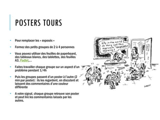 POSTERS TOURS
• Pour remplacer les « exposés »
• Formez des petits groupes de 2 à 4 personnes
• Vous pouvez utiliser des feuilles de paperboard,
des tableaux blancs, des tablettes, des feuilles
A3, Padlet,…
• Faites travailler chaque groupe sur un aspect d’un
problème pendant 1/4h
• Puis les groupes passent d’un poster à l’autre (2
min par poster) : ils les regardent, en discutent et
laissent des commentaires d’une couleur
différente
• A votre signal, chaque groupe retrouve son poster
et peut lire les commentaires laissés par les
autres.
 