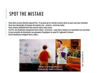 SPOT THE MISTAKE
• Vous êtes un peu distrait aujourd’hui : il se peut qu’il y ait des erreurs dans ce que vous leur racontez
• Vous leur demandez d’essayer de repérer ces « erreurs » et de les noter
• Vous incluez délibérément des erreurs dans votre cours
• A la fin, les étudiants comparent leurs notes « d’erreurs » avec leurs voisins et s’accordent sur une liste.
• A vous ensuite de demander aux groupes d’expliquer en quoi il s’agissait d’erreurs
• Et les étudiants corrigent leurs notes…
Source:TheBigBangTheory,CBS
 