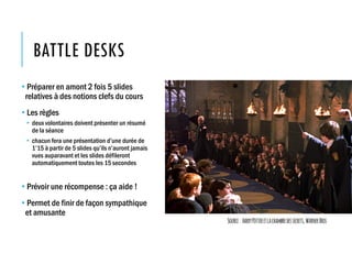BATTLE DESKS
• Préparer en amont 2 fois 5 slides
relatives à des notions clefs du cours
• Les règles
• deux volontaires doivent présenter un résumé
de la séance
• chacun fera une présentation d’une durée de
1’15 à partir de 5 slides qu’ils n’auront jamais
vues auparavant et les slides défileront
automatiquement toutes les 15 secondes
• Prévoir une récompense : ça aide !
• Permet de finir de façon sympathique
et amusante
Source: HarryPotteretlachambredessecrets,WarnerBros
 
