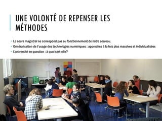 UNE VOLONTÉ DE REPENSER LES
MÉTHODES
 Le cours magistral ne correspond pas au fonctionnement de notre cerveau.
 Généralisation de l’usage des technologies numériques : approches à la fois plus massives et individualisées
 L’université en question : à quoi sert-elle?
 