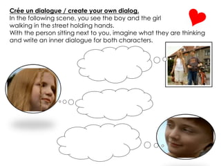 Crée un dialogue / create your own dialog.
In the following scene, you see the boy and the girl
walking in the street holding hands.
With the person sitting next to you, imagine what they are thinking
and write an inner dialogue for both characters.
 
