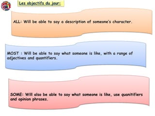 Les objectifs du jour:
ALL: Will be able to say a description of someone’s character.
MOST : Will be able to say what someone is like, with a range of
adjectives and quantifiers.
SOME: Will also be able to say what someone is like, use quanitifiers
and opinion phrases.
 
