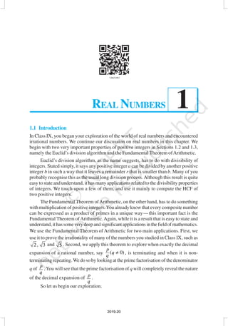 REAL NUMBERS 1
1
1.1 Introduction
In Class IX, you began your exploration of the world of real numbers and encountered
irrational numbers. We continue our discussion on real numbers in this chapter. We
begin with two very important properties of positive integers in Sections 1.2 and 1.3,
namely the Euclid’s division algorithm and the Fundamental Theorem ofArithmetic.
Euclid’s division algorithm, as the name suggests, has to do with divisibility of
integers. Stated simply, it says any positive integer a can be divided by another positive
integer b in such a way that it leaves a remainder r that is smaller than b. Many of you
probably recognise this as the usual long division process.Although this result is quite
easy to state and understand, it has many applications related to the divisibility properties
of integers. We touch upon a few of them, and use it mainly to compute the HCF of
two positive integers.
The Fundamental Theorem ofArithmetic, on the other hand, has to do something
with multiplication of positive integers.You already know that every composite number
can be expressed as a product of primes in a unique way—this important fact is the
Fundamental Theorem ofArithmetic.Again, while it is a result that is easy to state and
understand, it has some very deep and significant applications in the field of mathematics.
We use the Fundamental Theorem of Arithmetic for two main applications. First, we
use it to prove the irrationality of many of the numbers you studied in Class IX, such as
2, 3 and 5 . Second, we apply this theorem to explore when exactly the decimal
expansion of a rational number, say ( 0)
p
q
q
≠ , is terminating and when it is non-
terminating repeating. We do so by looking at the prime factorisation of the denominator
q of
p
q
. You will see that the prime factorisation of q will completely reveal the nature
of the decimal expansion of p
q
.
So let us begin our exploration.
REAL NUMBERS
2019-20
 
