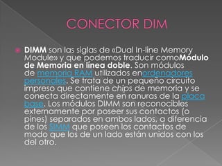    DIMM son las siglas de «Dual In-line Memory
    Module» y que podemos traducir comoMódulo
    de Memoria en línea doble. Son módulos
    de memoria RAM utilizados enordenadores
    personales. Se trata de un pequeño circuito
    impreso que contiene chips de memoria y se
    conecta directamente en ranuras de la placa
    base. Los módulos DIMM son reconocibles
    externamente por poseer sus contactos (o
    pines) separados en ambos lados, a diferencia
    de los SIMM que poseen los contactos de
    modo que los de un lado están unidos con los
    del otro.
 